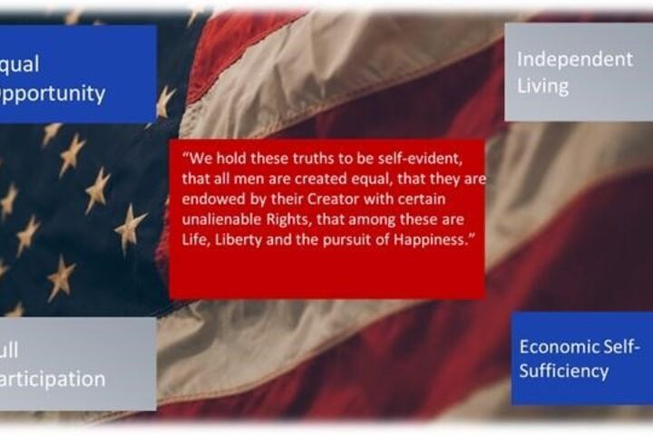 An American Flag with the words "We hold these truths to be self-evident, that all men are created equal, that they are endowed by their Creator with certain unalienable rights, that among these are Life, Liberty and the pursuit of Happiness." “Equal Opportunity, Independent Living, Full Participation, Economic Self-Sufficiency”